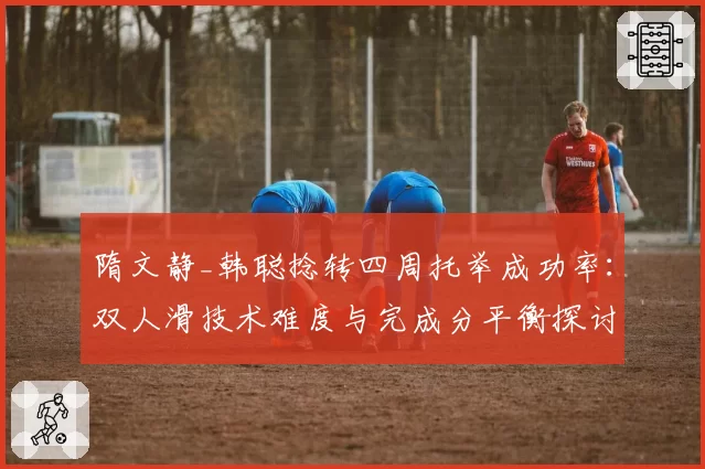 隋文静_韩聪捻转四周托举成功率：双人滑技术难度与完成分平衡探讨