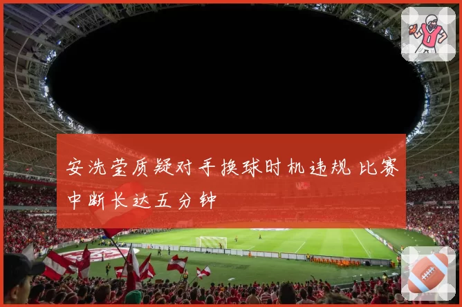 安洗莹质疑对手换球时机违规 比赛中断长达五分钟