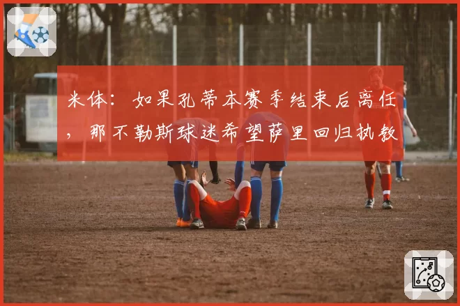 米体：如果孔蒂本赛季结束后离任，那不勒斯球迷希望萨里回归执教