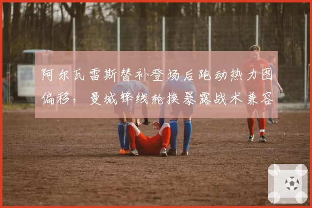 阿尔瓦雷斯替补登场后跑动热力图偏移，曼城锋线轮换暴露战术兼容问题