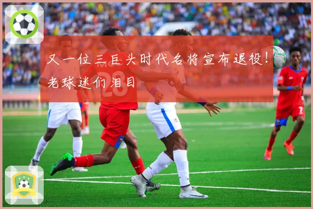 又一位三巨头时代名将宣布退役！老球迷们泪目