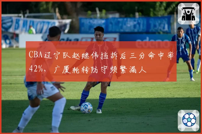 CBA辽宁队赵继伟挡拆后三分命中率42%,广厦轮转防守频繁漏人