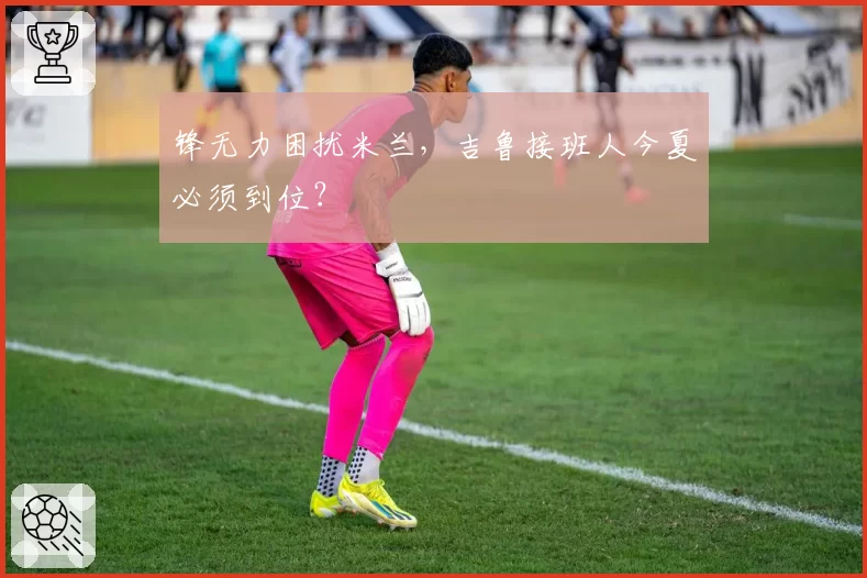 锋无力困扰米兰，吉鲁接班人今夏必须到位？