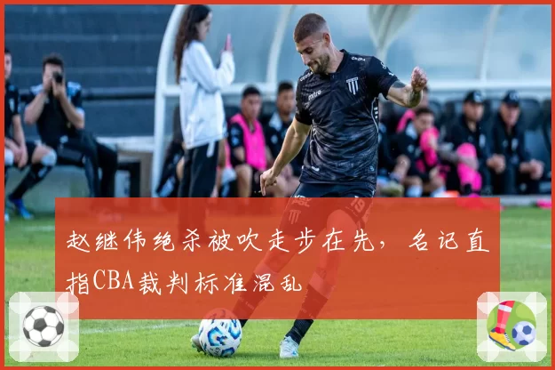 赵继伟绝杀被吹走步在先，名记直指CBA裁判标准混乱