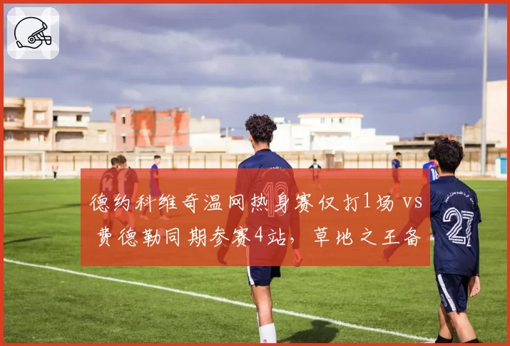 德约科维奇温网热身赛仅打1场 vs 费德勒同期参赛4站，草地之王备战策略为何截然不同？
