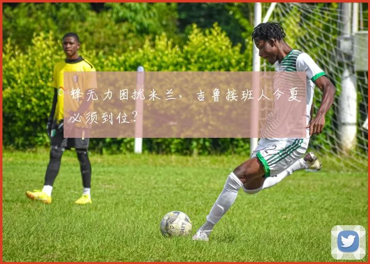 锋无力困扰米兰，吉鲁接班人今夏必须到位？