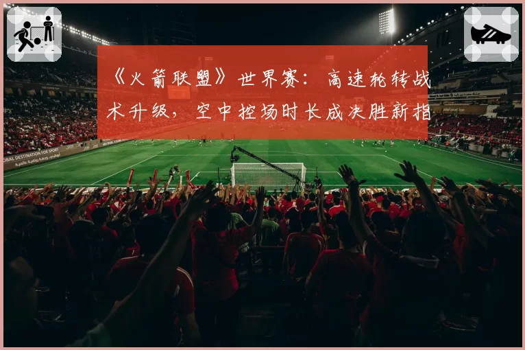 《火箭联盟》世界赛：高速轮转战术升级，空中控场时长成决胜新指标