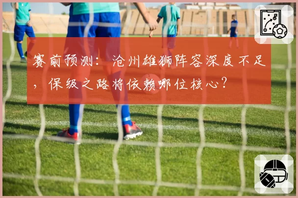 赛前预测:沧州雄狮阵容深度不足,保级之路将依赖哪位核心?