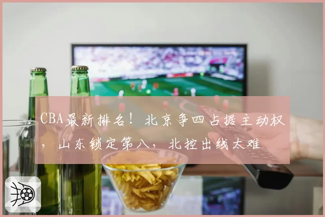 CBA最新排名！北京争四占据主动权，山东锁定第八，北控出线太难