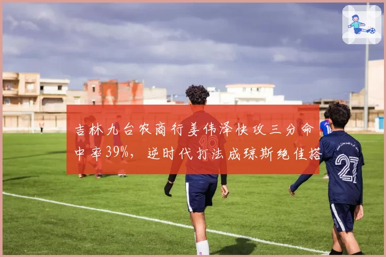 吉林九台农商行姜伟泽快攻三分命中率39%，逆时代打法成琼斯绝佳搭档
