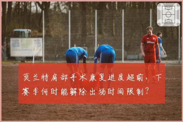 莫兰特肩部手术康复进度超前，下赛季何时能解除出场时间限制？