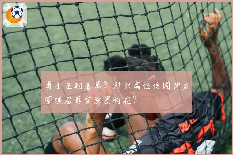 勇士王朝落幕？科尔离任传闻背后管理层真实意图何在？