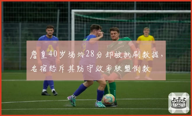 詹皇40岁场均28分却被批刷数据，名宿怒斥其防守效率联盟倒数
