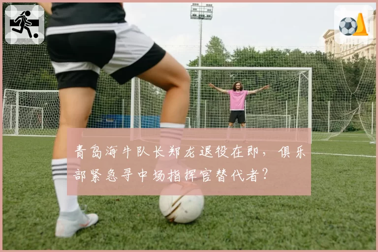 青岛海牛队长郑龙退役在即，俱乐部紧急寻中场指挥官替代者？
