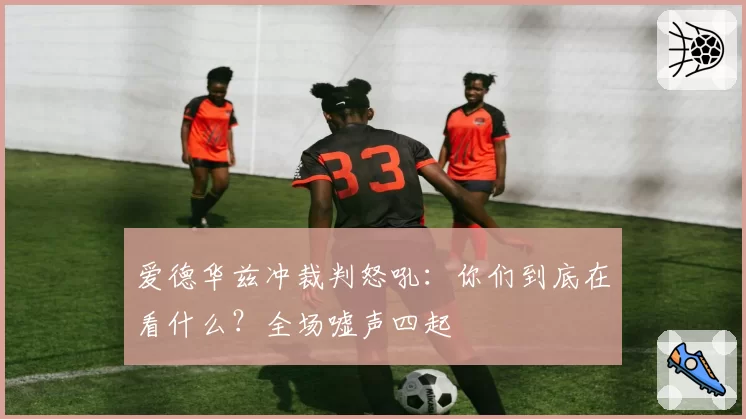 爱德华兹冲裁判怒吼：你们到底在看什么？全场嘘声四起