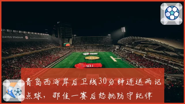 青岛西海岸后卫线30分钟连送两记点球,邵佳一赛后怒批防守纪律