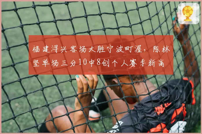 福建浔兴客场大胜宁波町渥，陈林坚单场三分10中8创个人赛季新高