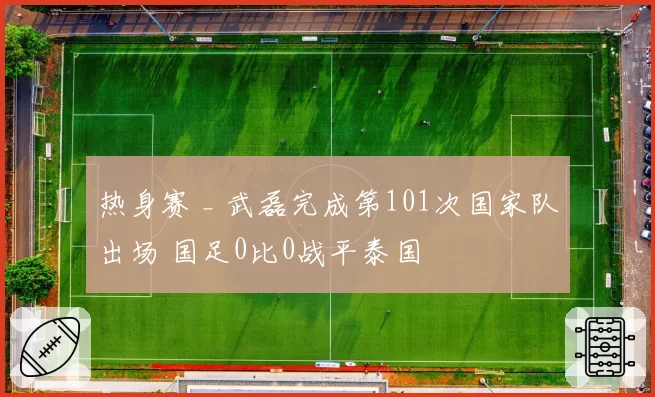 热身赛 _ 武磊完成第101次国家队出场 国足0比0战平泰国