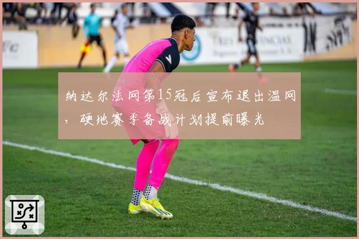 纳达尔法网第15冠后宣布退出温网，硬地赛季备战计划提前曝光