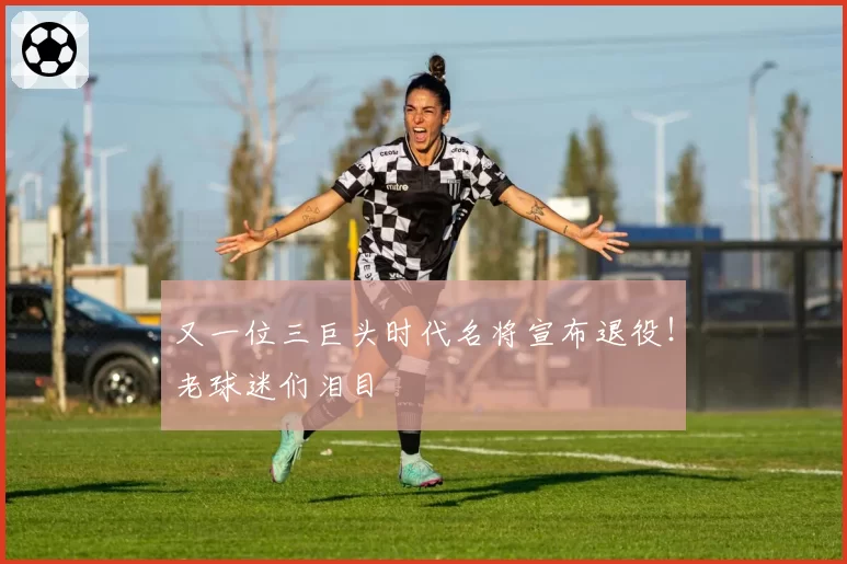 又一位三巨头时代名将宣布退役！老球迷们泪目