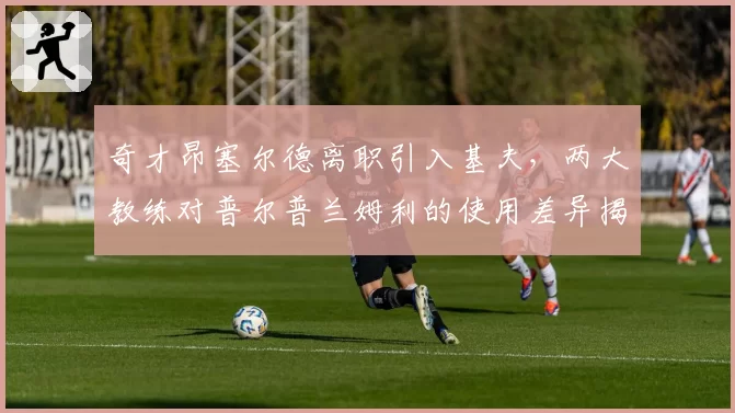 奇才昂塞尔德离职引入基夫,两大教练对普尔普兰姆利的使用差异揭示阵容痛点