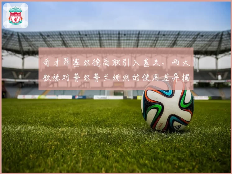 奇才昂塞尔德离职引入基夫，两大教练对普尔普兰姆利的使用差异揭示阵容痛点