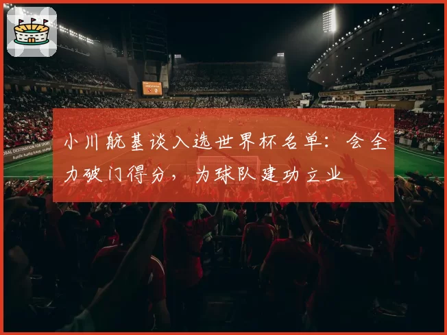 小川航基谈入选世界杯名单：会全力破门得分，为球队建功立业