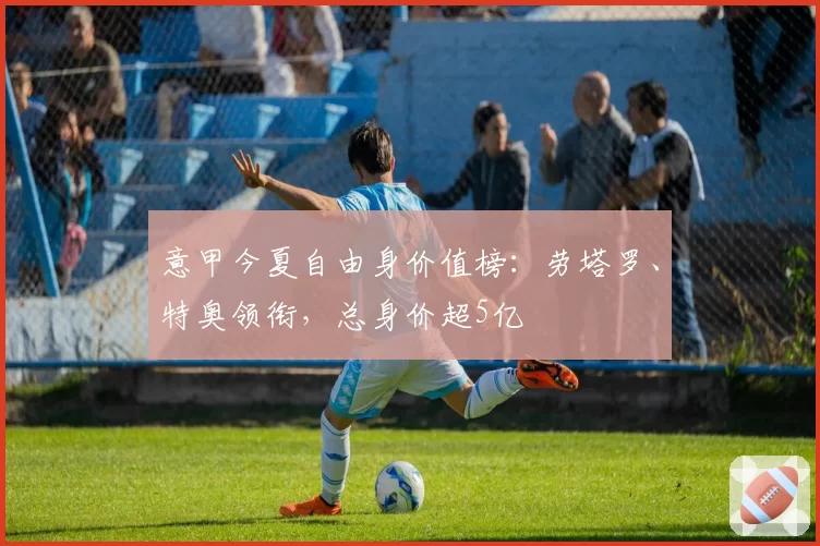 意甲今夏自由身价值榜：劳塔罗、特奥领衔，总身价超5亿