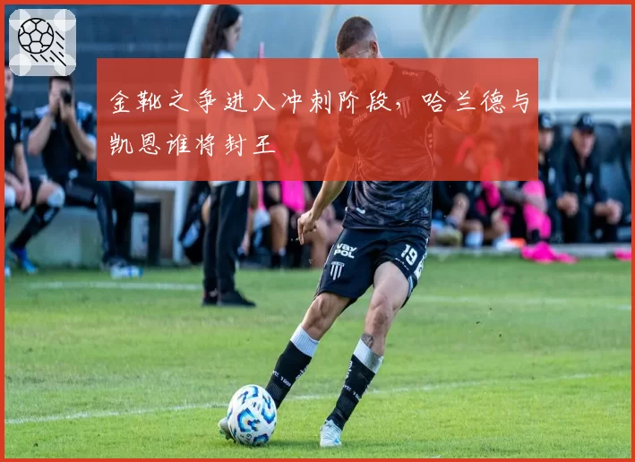 金靴之争进入冲刺阶段，哈兰德与凯恩谁将封王