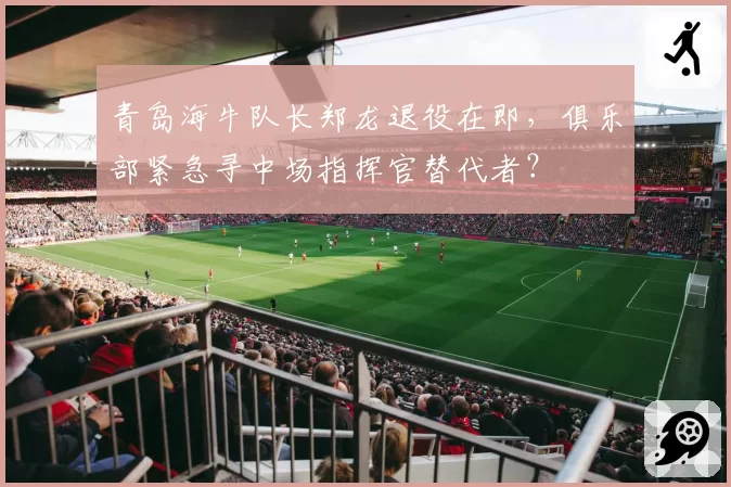 青岛海牛队长郑龙退役在即,俱乐部紧急寻中场指挥官替代者?