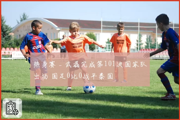 热身赛 _ 武磊完成第101次国家队出场 国足0比0战平泰国