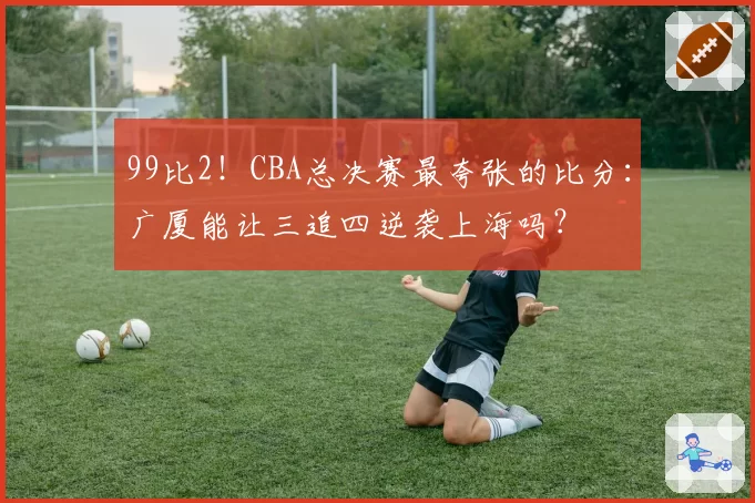 99比2！CBA总决赛最夸张的比分：广厦能让三追四逆袭上海吗？