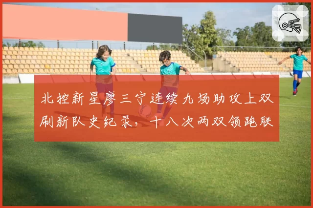 北控新星廖三宁连续九场助攻上双刷新队史纪录，十八次两双领跑联盟后场新锐