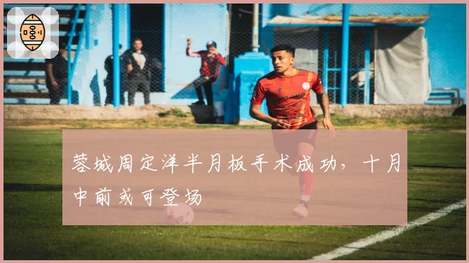 蓉城周定洋半月板手术成功,十月中前或可登场