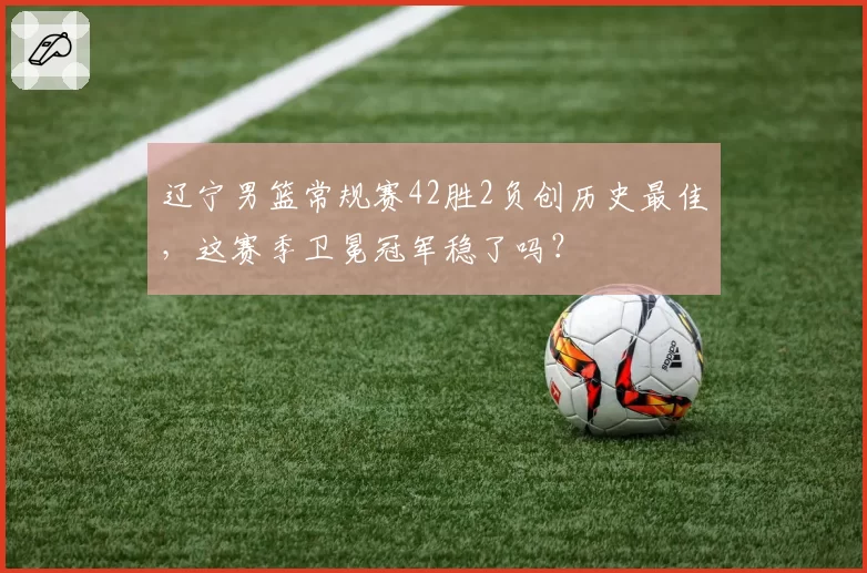 辽宁男篮常规赛42胜2负创历史最佳，这赛季卫冕冠军稳了吗？